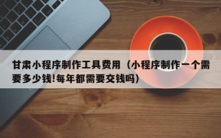 澧县甘肃小程序制作工具费用（小程序制作一个需要多少钱!每年都需要交钱吗）